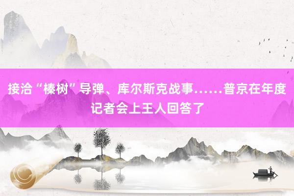 接洽“榛树”导弹、库尔斯克战事……普京在年度记者会上王人回答了
