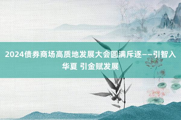 2024债券商场高质地发展大会圆满斥逐——引智入华夏 引金赋发展